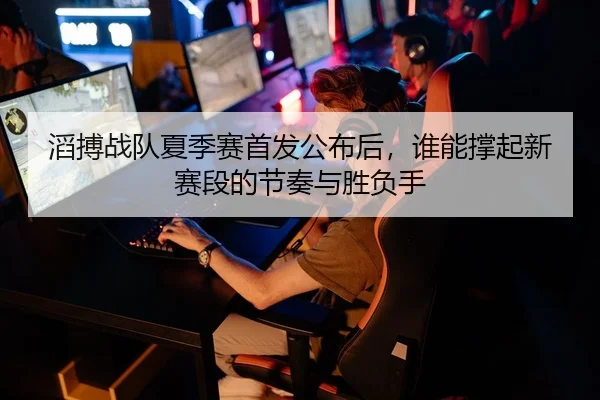滔搏战队夏季赛首发公布后，谁能撑起新赛段的节奏与胜负手